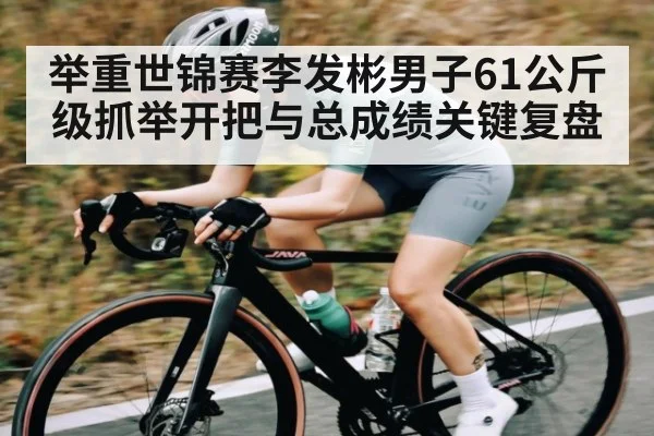 举重世锦赛李发彬男子61公斤级抓举开把与总成绩关键复盘