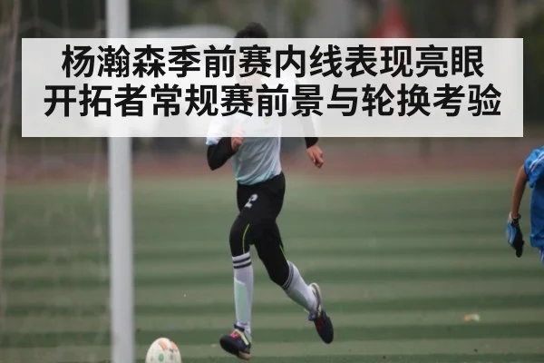 杨瀚森季前赛内线表现亮眼 开拓者常规赛前景与轮换考验