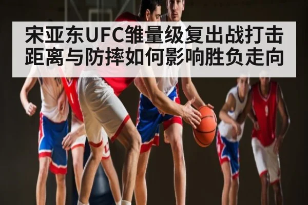 宋亚东UFC雏量级复出战打击距离与防摔如何影响胜负走向