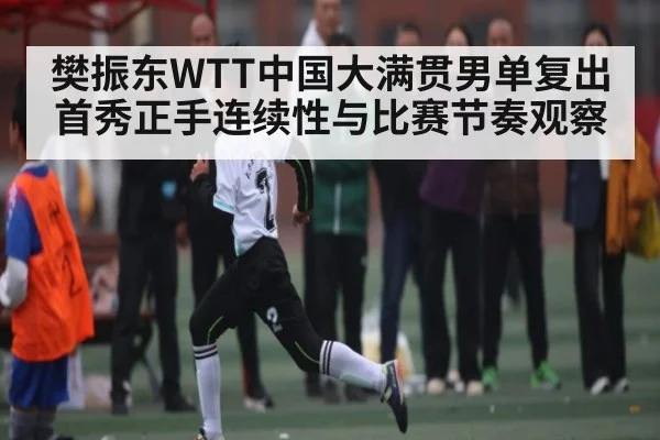 樊振东WTT中国大满贯男单复出首秀正手连续性与比赛节奏观察